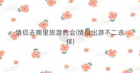 情侣去哪里旅游约会(情侣出游不二选择)