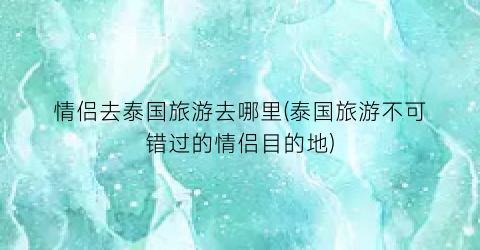 情侣去泰国旅游去哪里(泰国旅游不可错过的情侣目的地)