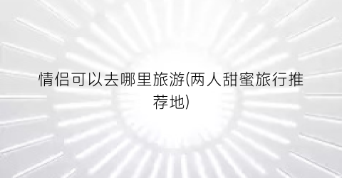 情侣可以去哪里旅游(两人甜蜜旅行推荐地)