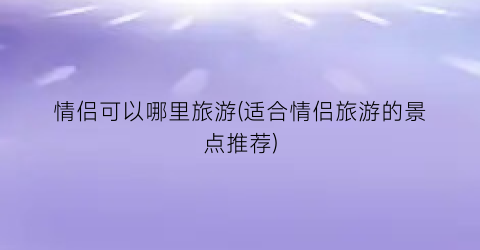 情侣可以哪里旅游(适合情侣旅游的景点推荐)