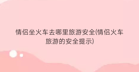 情侣坐火车去哪里旅游安全(情侣火车旅游的安全提示)