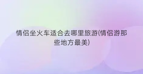 情侣坐火车适合去哪里旅游(情侣游那些地方最美)
