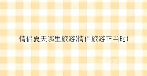 情侣夏天哪里旅游(情侣旅游正当时)