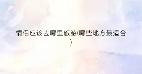情侣应该去哪里旅游(哪些地方最适合)