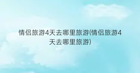 情侣旅游4天去哪里旅游(情侣旅游4天去哪里旅游)