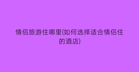 情侣旅游住哪里(如何选择适合情侣住的酒店)