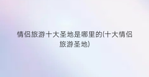 情侣旅游十大圣地是哪里的(十大情侣旅游圣地)