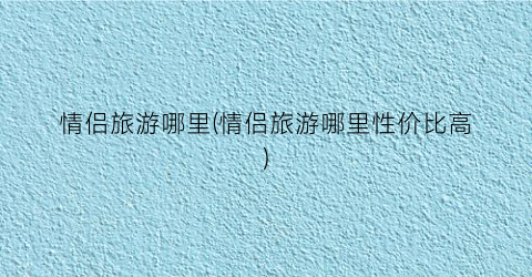 情侣旅游哪里(情侣旅游哪里性价比高)