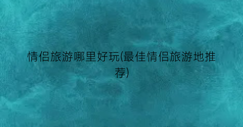 情侣旅游哪里好玩(最佳情侣旅游地推荐)