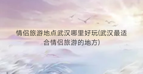 情侣旅游地点武汉哪里好玩(武汉最适合情侣旅游的地方)