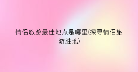 情侣旅游最佳地点是哪里(探寻情侣旅游胜地)