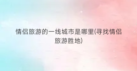 情侣旅游的一线城市是哪里(寻找情侣旅游胜地)