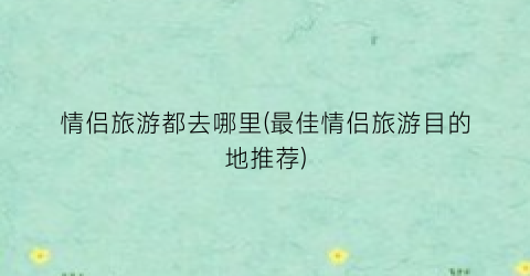 情侣旅游都去哪里(最佳情侣旅游目的地推荐)