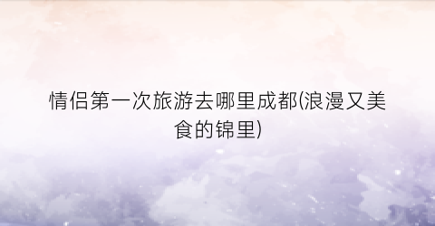 情侣第一次旅游去哪里成都(浪漫又美食的锦里)