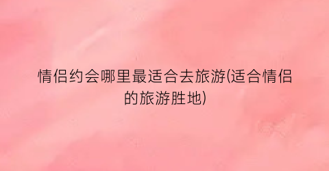情侣约会哪里最适合去旅游(适合情侣的旅游胜地)