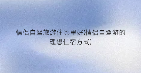 情侣自驾旅游住哪里好(情侣自驾游的理想住宿方式)
