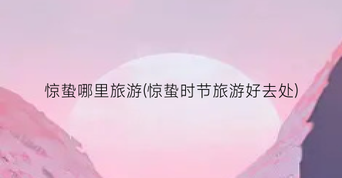 惊蛰哪里旅游(惊蛰时节旅游好去处)
