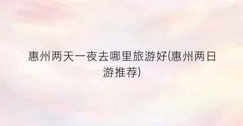 惠州两天一夜去哪里旅游好(惠州两日游推荐)