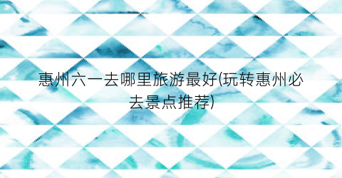 惠州六一去哪里旅游最好(玩转惠州必去景点推荐)