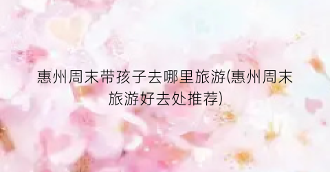 惠州周末带孩子去哪里旅游(惠州周末旅游好去处推荐)