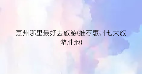 惠州哪里最好去旅游(推荐惠州七大旅游胜地)