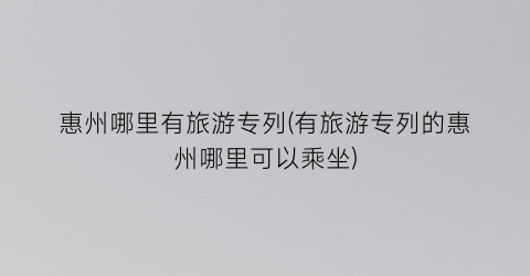 惠州哪里有旅游专列(有旅游专列的惠州哪里可以乘坐)