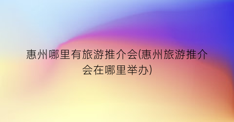 惠州哪里有旅游推介会(惠州旅游推介会在哪里举办)