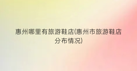 惠州哪里有旅游鞋店(惠州市旅游鞋店分布情况)