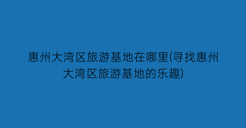 惠州大湾区旅游基地在哪里(寻找惠州大湾区旅游基地的乐趣)