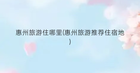 惠州旅游住哪里(惠州旅游推荐住宿地)