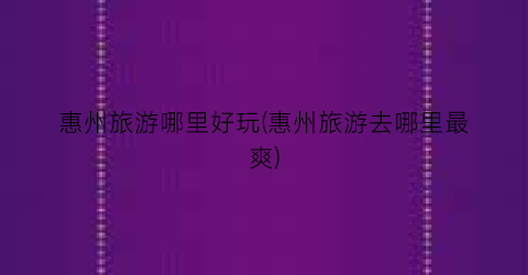 惠州旅游哪里好玩(惠州旅游去哪里最爽)