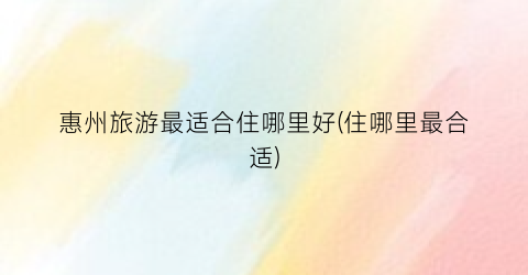 惠州旅游最适合住哪里好(住哪里最合适)