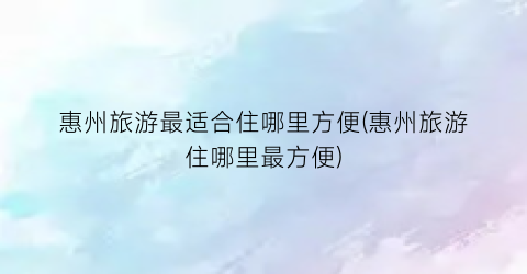 惠州旅游最适合住哪里方便(惠州旅游住哪里最方便)
