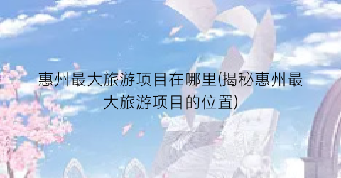 惠州最大旅游项目在哪里(揭秘惠州最大旅游项目的位置)