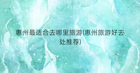 惠州最适合去哪里旅游(惠州旅游好去处推荐)
