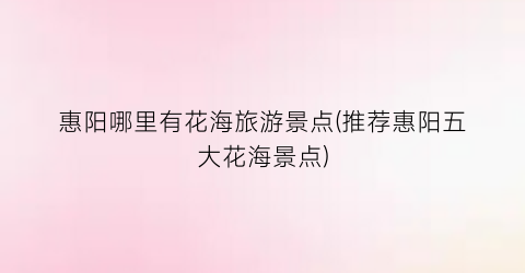 惠阳哪里有花海旅游景点(推荐惠阳五大花海景点)