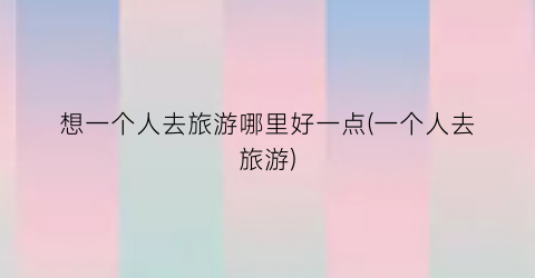 想一个人去旅游哪里好一点(一个人去旅游)