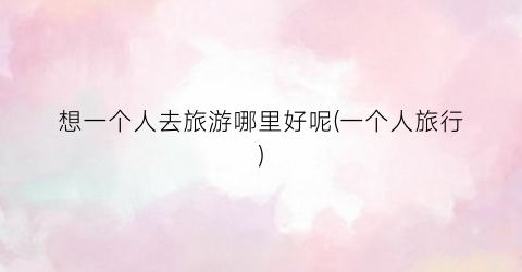 想一个人去旅游哪里好呢(一个人旅行)