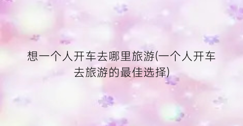 想一个人开车去哪里旅游(一个人开车去旅游的最佳选择)
