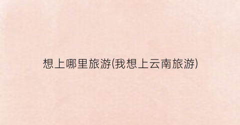 想上哪里旅游(我想上云南旅游)