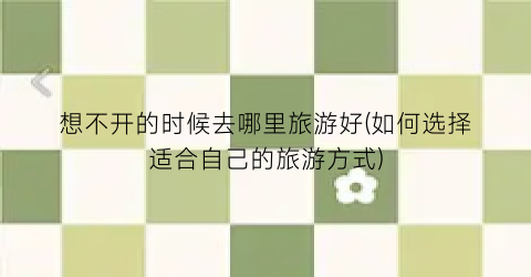 想不开的时候去哪里旅游好(如何选择适合自己的旅游方式)