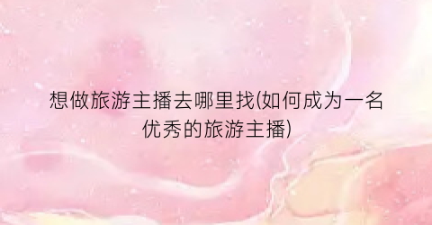 想做旅游主播去哪里找(如何成为一名优秀的旅游主播)