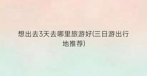 想出去3天去哪里旅游好(三日游出行地推荐)