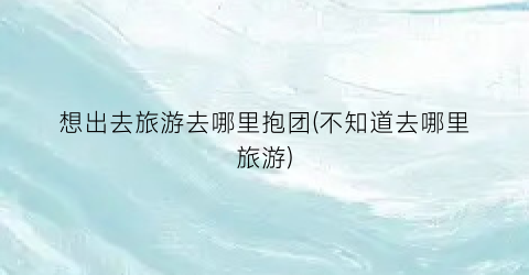 想出去旅游去哪里抱团(不知道去哪里旅游)