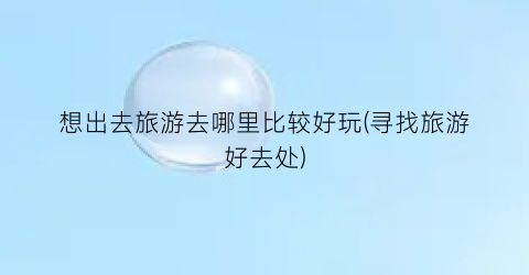 想出去旅游去哪里比较好玩(寻找旅游好去处)