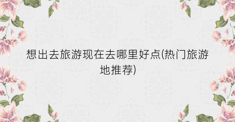 想出去旅游现在去哪里好点(热门旅游地推荐)