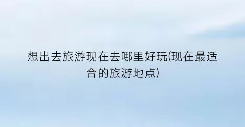 想出去旅游现在去哪里好玩(现在最适合的旅游地点)