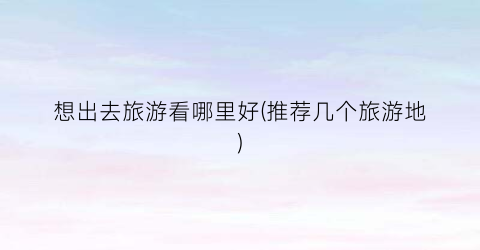想出去旅游看哪里好(推荐几个旅游地)