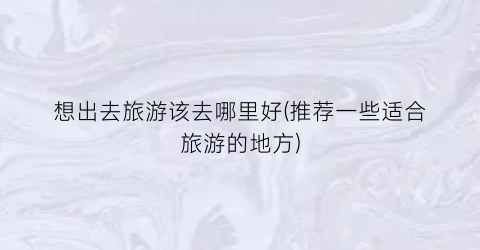 想出去旅游该去哪里好(推荐一些适合旅游的地方)