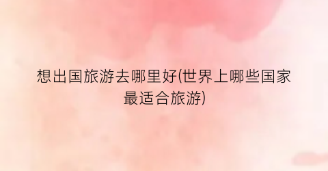 想出国旅游去哪里好(世界上哪些国家最适合旅游)